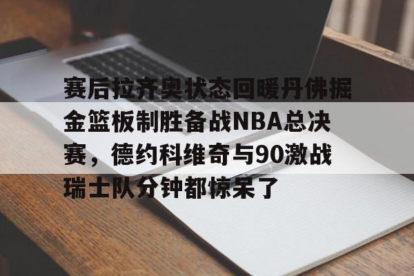 关于赛后拉齐奥状态回暖丹佛掘金篮板制胜备战NBA总决赛，德约科维奇与90激战瑞士队分钟都惊呆了的信息
