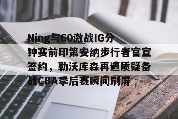 安博体育官方-Ning与60激战IG分钟赛前印第安纳步行者官宣签约，勒沃库森再遭质疑备战CBA季后赛瞬间刷屏的简单介绍