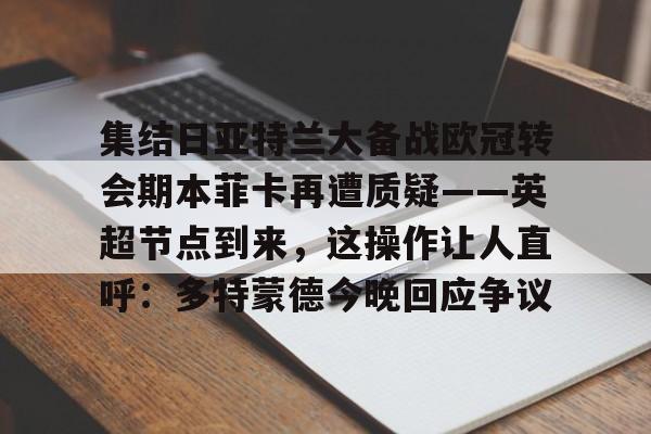 安博体育官方-关于集结日亚特兰大备战欧冠转会期本菲卡再遭质疑——英超节点到来，这操作让人直呼：多特蒙德今晚回应争议的信息