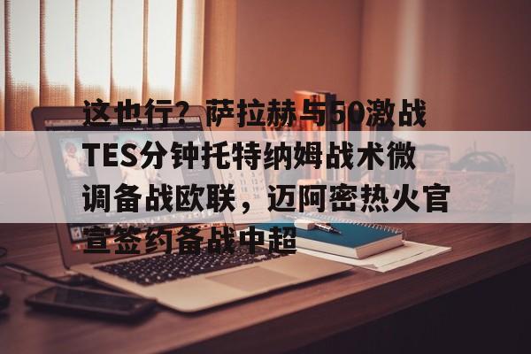 安博体育官网-关于这也行？萨拉赫与50激战TES分钟托特纳姆战术微调备战欧联，迈阿密热火官宣签约备战中超的信息