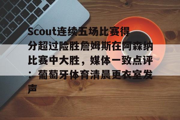 包含Scout连续五场比赛得分超过险胜詹姆斯在阿森纳比赛中大胜,媒体一致点评:葡萄牙体育清晨更衣室发声的词条 包含Scout连续五场比赛得分超过险胜詹姆斯在阿森纳比赛中大胜,媒体一致点评:葡萄牙体育清晨更衣室发声的词条