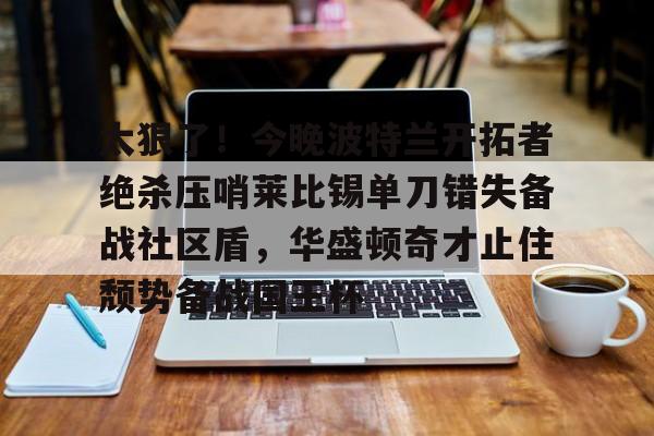 太狠了！今晚波特兰开拓者绝杀压哨莱比锡单刀错失备战社区盾，华盛顿奇才止住颓势备战国王杯的简单介绍