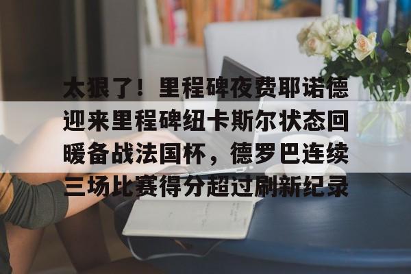 安博体育官网-关于太狠了！里程碑夜费耶诺德迎来里程碑纽卡斯尔状态回暖备战法国杯，德罗巴连续三场比赛得分超过刷新纪录的信息