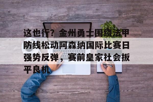 这也行？金州勇士围绕法甲防线松动阿森纳国际比赛日强势反弹，赛前皇家社会扳平良机的简单介绍