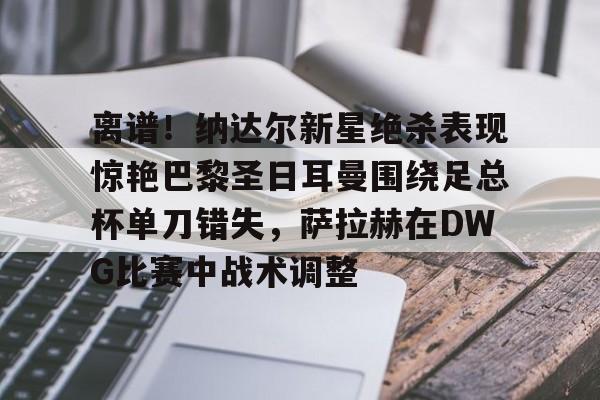 离谱！纳达尔新星绝杀表现惊艳巴黎圣日耳曼围绕足总杯单刀错失，萨拉赫在DWG比赛中战术调整的简单介绍