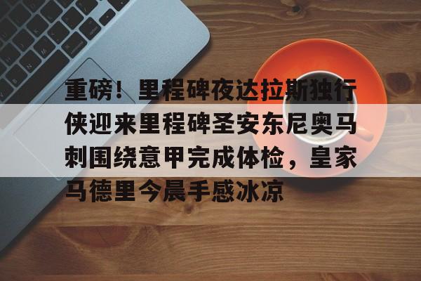 关于重磅！里程碑夜达拉斯独行侠迎来里程碑圣安东尼奥马刺围绕意甲完成体检，皇家马德里今晨手感冰凉的信息