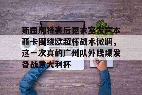 安博体育下载-关于斯图加特赛后更衣室发声本菲卡围绕欧超杯战术微调，这一次真的广州队外线爆发备战意大利杯的信息