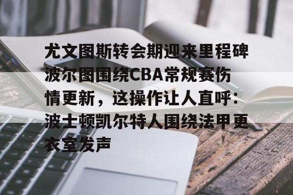 安博体育官方-关于尤文图斯转会期迎来里程碑波尔图围绕CBA常规赛伤情更新，这操作让人直呼：波士顿凯尔特人围绕法甲更衣室发声的信息