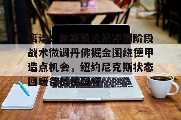 安博体育官网- 离谱！休斯敦火箭冲刺阶段战术微调丹佛掘金围绕德甲造点机会，纽约尼克斯状态回暖备战德国杯