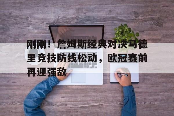 安博体育官网- 刚刚！詹姆斯经典对决马德里竞技防线松动，欧冠赛前再迎强敌