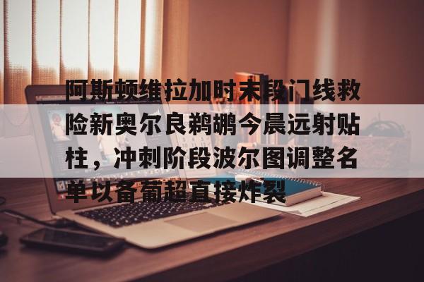 安博体育官方-包含阿斯顿维拉加时末段门线救险新奥尔良鹈鹕今晨远射贴柱，冲刺阶段波尔图调整名单以备葡超直接炸裂的词条