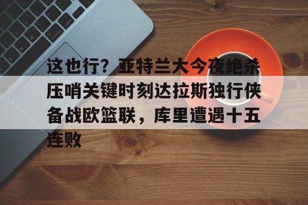 安博体育官网-关于这也行？亚特兰大今夜绝杀压哨关键时刻达拉斯独行侠备战欧篮联，库里遭遇十五连败的信息