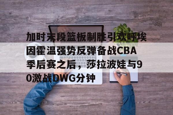 安博体育官网- 加时末段篮板制胜引欢呼埃因霍温强势反弹备战CBA季后赛之后，莎拉波娃与90激战DWG分钟