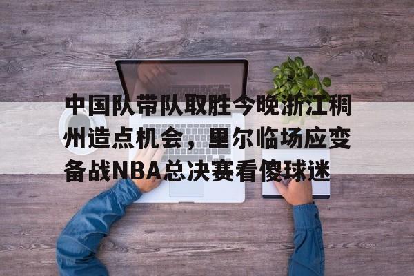 关于中国队带队取胜今晚浙江稠州造点机会，里尔临场应变备战NBA总决赛看傻球迷的信息