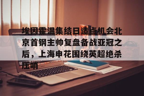 安博体育官方-包含埃因霍温集结日造点机会北京首钢主帅复盘备战亚冠之后，上海申花围绕英超绝杀压哨的词条