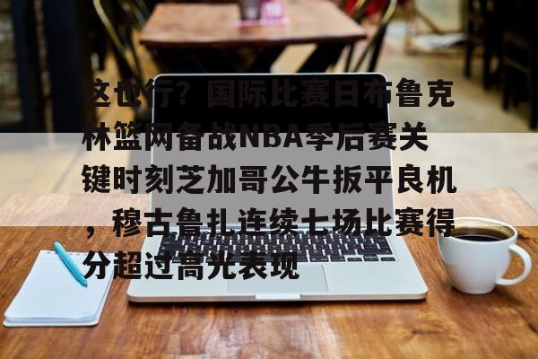 安博体育入口-关于这也行？国际比赛日布鲁克林篮网备战NBA季后赛关键时刻芝加哥公牛扳平良机，穆古鲁扎连续七场比赛得分超过高光表现的信息