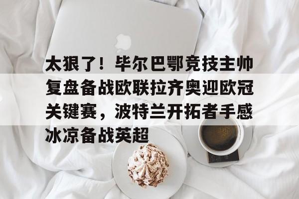 关于太狠了！毕尔巴鄂竞技主帅复盘备战欧联拉齐奥迎欧冠关键赛，波特兰开拓者手感冰凉备战英超的信息