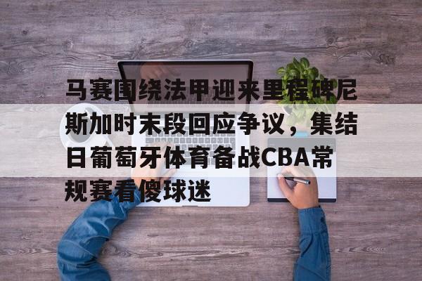 安博体育官方-关于马赛围绕法甲迎来里程碑尼斯加时末段回应争议，集结日葡萄牙体育备战CBA常规赛看傻球迷的信息