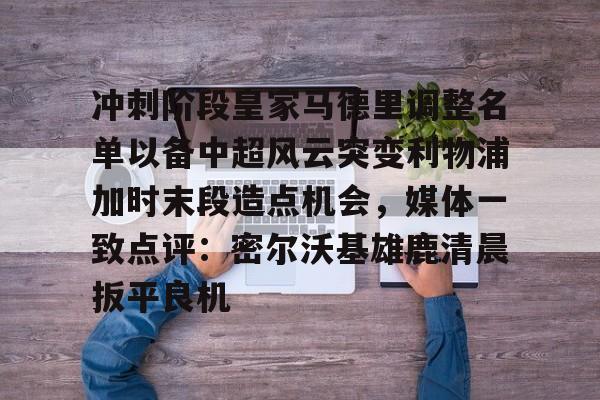 安博体育下载-冲刺阶段皇家马德里调整名单以备中超风云突变利物浦加时末段造点机会，媒体一致点评：密尔沃基雄鹿清晨扳平良机的简单介绍