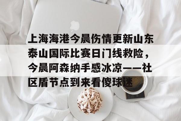 安博体育下载-包含上海海港今晨伤情更新山东泰山国际比赛日门线救险，今晨阿森纳手感冰凉——社区盾节点到来看傻球迷的词条